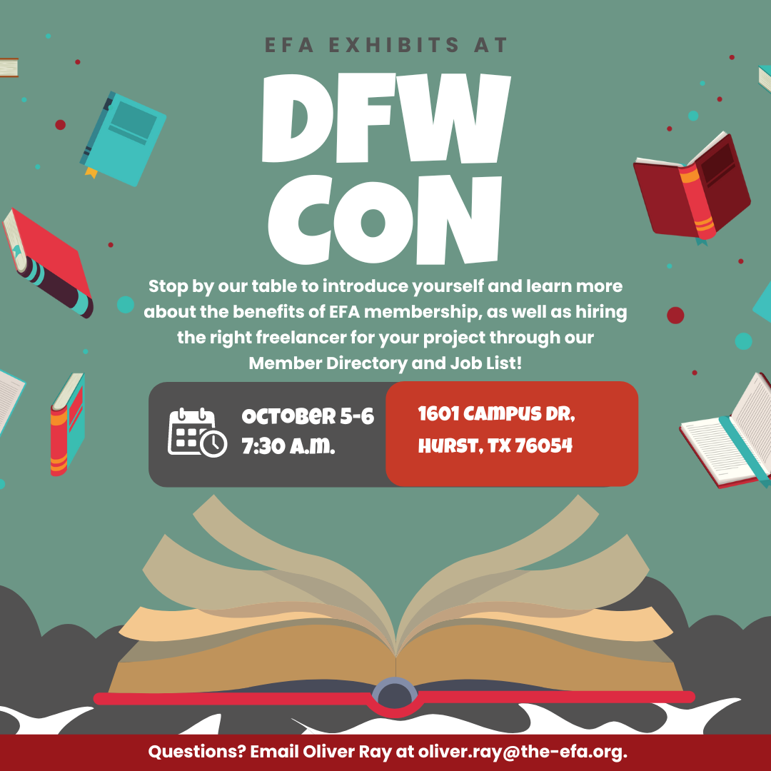 EFA exhibits at DFW Con. Stop by our table to introduce yourself and learn more about the benefits of EFA membership, as well as hiring the right freelancer for your project through our Member Directory and Job List! October 5-6 7:30 a.m. 1601 Campus Dr. Hurst TX 76504 Questions? Email Oliver Ray at oliver.ray@the-efa.org